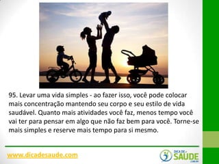 95. Levar uma vida simples - ao fazer isso, você pode colocar
mais concentração mantendo seu corpo e seu estilo de vida
saudável. Quanto mais atividades você faz, menos tempo você
vai ter para pensar em algo que não faz bem para você. Torne-se
mais simples e reserve mais tempo para si mesmo.
www.dicadesaude.com

 