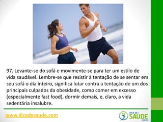 97. Levante-se do sofá e movimente-se para ter um estilo de
vida saudável. Lembre-se que resistir à tentação de se sentar em
seu sofá o dia inteiro, significa lutar contra a tentação de um dos
principais culpados da obesidade, como comer em excesso
(especialmente fast food), dormir demais, e, claro, a vida
sedentária insalubre.
www.dicadesaude.com

 