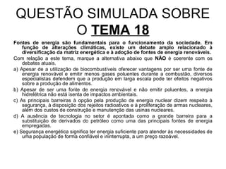 QUESTÃO SIMULADA SOBRE
      O TEMA 18
Fontes de energia são fundamentais para o funcionamento da sociedade. Em
    função de alterações climáticas, existe um debate amplo relacionado à
    diversificação da matriz energética e à adoção de fontes de energia renováveis.
Com relação a este tema, marque a alternativa abaixo que NÃO é coerente com os
    debates atuais.
a) Apesar de a utilização de biocombustíveis oferecer vantagens por ser uma fonte de
    energia renovável e emitir menos gases poluentes durante a combustão, diversos
    especialistas defendem que a produção em larga escala pode ter efeitos negativos
    sobre a produção de alimentos.
b) Apesar de ser uma fonte de energia renovável e não emitir poluentes, a energia
    hidrelétrica não está isenta de impactos ambientais.
c) As principais barreiras à opção pela produção de energia nuclear dizem respeito à
    segurança, à disposição dos rejeitos radioativos e à proliferação de armas nucleares,
    além dos custos de construção e manutenção das usinas nucleares.
d) A ausência de tecnologia no setor é apontada como a grande barreira para a
    substituição de derivados do petróleo como uma das principais fontes de energia
    empregadas.
e) Segurança energética significa ter energia suficiente para atender às necessidades de
    uma população de forma confiável e ininterrupta, a um preço razoável.
 