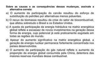 Sobre as causas e as consequências dessas mudanças, assinale a
  alternativa correta:
a) O aumento da participação do carvão resultou do esforço de
   substituição do petróleo por alternativas menos poluentes.
b) O recuo da biomassa resultou da crise do setor de biocombustível,
   que afetou sobretudo o Brasil e os Estados Unidos.
c) A queda da participação da energia hidráulica na matriz energética
   global reflete a escassez de novos investimentos na geração dessa
   forma de energia, cujo potencial já está praticamente esgotado em
   todas as regiões do mundo.
d) Apesar do aumento significativo na matriz energética global, a
   geração de energia nuclear permanece fortemente concentrada nos
   países desenvolvidos.
e) O aumento da participação do gás natural reflete o aumento da
   proporção da energia global consumida pela China, detentora das
   maiores reservas mundiais desse combustível.
 