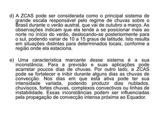 d) A ZCAS pode ser considerada como o principal sistema de
   grande escala responsável pelo regime de chuvas sobre o
   Brasil durante o verão austral, que vai de outubro a março. As
   observações indicam que ela tende a se posicionar mais ao
   norte no início do verão, deslocando-se posteriormente para
   o sul, podendo variar de 10 a 15 graus de latitude. Isto resulta
   em situações distintas para determinados locais, conforme a
   região onde ela estaciona.

e) Uma característica marcante desse sistema é a sua
  inconstância. Para a previsão e suas aplicações pode
  acarretar poucos dias de chuvas. Por outro lado, a ZCAS
  pode se fortalecer e inibir durante alguns dias as chuvas de
  convecção. Nos dias em que está ativa pode ter sua
  intensidade variada, podendo produzir dias nublados,
  chuviscos, fortes chuvas, complexos convectivos ou linhas de
  instabilidade. Essas inconstâncias podem ser influenciadas
  pela propagação de convecção intensa próxima ao Equador.
 
