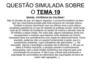 QUESTÃO SIMULADA SOBRE
      O TEMA 19
                    BRASIL: POTÊNCIA OU COLÔNIA?
Não há dúvidas de que, em alguns aspectos, a economia brasileira vai bem,
     com seu crescimento puxado pelo forte consumo do mercado interno.
       Também é preciso reconhecer que nos últimos anos o país obteve
  resultados expressivos no que diz respeito às políticas sociais, tendo tirado
   mais de 20 milhões de brasileiros do estado de miséria e elevado mais de
    30 milhões à classe média. Por outro lado, alguns indicadores ainda nos
       envergonham e mostram que estamos muito distantes do mínimo
 necessário para nos considerarmos uma nação em desenvolvimento. Como
       exemplo, podemos citar um quesito fundamental à saúde, que é o
       saneamento ambiental, cujos indicadores são alarmantes (...). Na
    educação, ciência e tecnologia a situação não é diferente(...). No que se
         refere à Política Industrial, a situação também é extremamente
      preocupante, pois o atual modelo econômico nos empurra para uma
       primarização da economia. O fato é que o Brasil está priorizando a
    exportação de commodities em detrimento das exportações de bens de
                             maior valor agregado(...).
 