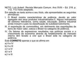 NETO, Luiz Aubert. Revista Mercado Comum. Ano XVIII – Ed. 218. p.
     112, 113.Texto adaptado.
Em relação ao texto acima e seu título, são apresentadas as seguintes
     afirmativas:
I. O Brasil mostra características de potência, devido ao valor
     agregado dos seus produtos industrializados.II. Alguns indicadores
     de extrema relevância, como saúde, educação, política industrial
     ainda incluem o país na classificação do subdesenvolvimento.
III. A exportação de commodities, em detrimento das exportações de
     bens de maior valor, coloca o Brasil na categoria de potência.
IV. Os fatores de expressivos resultados nas políticas sociais e o
     crescimento da economia através do fortalecimento do mercado
     interno têm levado a crer que o Brasil está na categoria de
     potência.
Está CORRETO apenas o que se afirma em
a) II e IV
b) II e III
c) I e IV
d) I e II
e) I e III
 