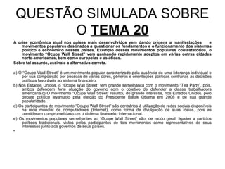 QUESTÃO SIMULADA SOBRE
          O TEMA 20
A crise econômica atual nos países mais desenvolvidos vem dando origens a manifestações      e
    movimentos populares destinados a questionar os fundamentos e o funcionamento dos sistemas
    político e econômico nesses países. Exemplo desses movimentos populares contestatórios, o
    movimento “Ocupe Wall Street” vem ganhando rapidamente adeptos em várias outras cidades
    norte-americanas, bem como europeias e asiáticas.
Sobre tal assunto, assinale a alternativa correta.

a) O “Ocupe Wall Street” é um movimento popular caracterizado pela ausência de uma liderança individual e
    por sua composição por pessoas de várias cores, gêneros e orientações políticas contrárias às decisões
    políticas favoráveis ao sistema financeiro.
b) Nos Estados Unidos, o “Ocupe Wall Street” tem grande semelhança com o movimento “Tea Party”, pois,
    ambos defendem forte atuação do governo com o objetivo de defender a classe trabalhadora
    americana.c) O movimento “Ocupe Wall Street” resultou do grande interesse, nos Estados Unidos, pelo
    debate político levantado pela eleição do Presidente Barak Obama em 2008 e de sua grande
    popularidade.
d) Os participantes do movimento “Ocupe Wall Street” são contrários à utilização de redes sociais disponíveis
    na rede mundial de computadores (Internet), como forma de divulgação de suas ideias, pois as
    consideram comprometidas com o sistema financeiro internacional.
e) Os movimentos populares semelhantes ao “Ocupe Wall Street” são, de modo geral, ligados a partidos
    políticos tradicionais, vistos pelos participantes de tais movimentos como representativos de seus
    interesses junto aos governos de seus países.
•
 