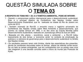 QUESTÃO SIMULADA SOBRE
       O TEMA 03
A RESPEITO DO TEMA RIO + 20, E A TEMÁTICA AMBIENTAL, PODE-SE INFERIR:
1 - Garantir o compromisso político internacional para o desenvolvimento sustentável.
    Este é o principal objetivo da Conferência das Nações Unidas sobre
    Desenvolvimento Sustentável, que foi realizada na cidade do Rio de Janeiro em
    junho de 2012.
2 - Também chamado de Rio+20, o encontro marca o vigésimo aniversário da
    Conferência das Nações Unidas sobre Meio Ambiente e Desenvolvimento, que
    ocorreu na capital carioca em 1992, e os dez anos da Cúpula Mundial sobre
    Desenvolvimento Sustentável, realizada em Joanesburgo (África do Sul) em 2002.
3 - Baseada em três pilares – econômico, social e ambiental –, a Rio+20 tratou
    basicamente de dois temas: a ‘economia verde’ no contexto da erradicação da
    pobreza e a estrutura de governança para o desenvolvimento sustentável no âmbito
    das Nações Unidas.
4 – Os resultados parecem terem sido tímidos, diante das expectativas dos presentes,
    devido ás constantes discursões sobre os termas pilares da referida confer~encia.
    De um lado os países emergentes, que em contrapartida com os países mais ricos
    não chegaram a uma decisão concreta sobre o futuro do mundo pós Protocolo de
    Kyoto.
 