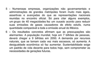 5 - Numerosas empresas, organizações não governamentais e
  administrações de grandes metrópoles foram muito mais ágeis,
  assertivas e avançadas do que as representações nacionais
  reunidas no encontro oficial. Só para citar alguns exemplos,
  um grupo de 40 megacidades fez um ousado acordo para reduzir
  suas emissões de gases causadores de efeito estufa, numa
  quantidade comparável a toda a emissão anual do México.
6 – Os resultados concretos afirmam que as preocupações são
  alarmantes: A população mundial, hoje em 7 bilhões de pessoas,
  deverá chegar a 9 bilhões em 2050. A demanda por recursos
  naturais, que se tornam cada vez mais escassos, só aumenta. A
  desigualdade econômica só faz aumentar. Sustentabilidade exige
  um padrão de vida decente para todos hoje, sem comprometer as
  necessidades de gerações futuras.
 