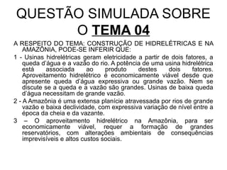 QUESTÃO SIMULADA SOBRE
      O TEMA 04
A RESPEITO DO TEMA: CONSTRUÇÃO DE HIDRELÉTRICAS E NA
    AMAZÔNIA, PODE-SE INFERIR QUE:
1 - Usinas hidrelétricas geram eletricidade a partir de dois fatores, a
    queda d’água e a vazão do rio. A potência de uma usina hidrelétrica
    está     associada      ao    produto   destes     dois     fatores.
    Aproveitamento hidrelétrico é economicamente viável desde que
    apresente queda d’água expressiva ou grande vazão. Nem se
    discute se a queda e a vazão são grandes. Usinas de baixa queda
    d’água necessitam de grande vazão.
2 - A Amazônia é uma extensa planície atravessada por rios de grande
    vazão e baixa declividade, com expressiva variação de nível entre a
    época da cheia e da vazante.
3 – O aproveitamento hidrelétrico na Amazônia, para ser
    economicamente viável, requer a formação de grandes
    reservatórios, com alterações ambientais de consequências
    imprevisíveis e altos custos sociais.
 