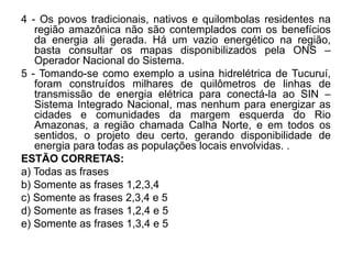 4 - Os povos tradicionais, nativos e quilombolas residentes na
   região amazônica não são contemplados com os benefícios
   da energia ali gerada. Há um vazio energético na região,
   basta consultar os mapas disponibilizados pela ONS –
   Operador Nacional do Sistema.
5 - Tomando-se como exemplo a usina hidrelétrica de Tucuruí,
   foram construídos milhares de quilômetros de linhas de
   transmissão de energia elétrica para conectá-la ao SIN –
   Sistema Integrado Nacional, mas nenhum para energizar as
   cidades e comunidades da margem esquerda do Rio
   Amazonas, a região chamada Calha Norte, e em todos os
   sentidos, o projeto deu certo, gerando disponibilidade de
   energia para todas as populações locais envolvidas. .
ESTÃO CORRETAS:
a) Todas as frases
b) Somente as frases 1,2,3,4
c) Somente as frases 2,3,4 e 5
d) Somente as frases 1,2,4 e 5
e) Somente as frases 1,3,4 e 5
 