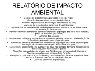 RELATÓRIO DE IMPACTO
           AMBIENTAL
               •  Geração de expectativas na população local e da região;
                  • Geração de expectativas na população indígena;
             • Aumento da população e da ocupação desordenada do solo;
               • Aumento da pressão sobre as terras e áreas indígenas;
   • Aumento das necessidades por mercadorias e serviços, da oferta de trabalho e maior
                                 movimentação da economia;
• Perda de imóveis e benfeitorias com transferência da população das áreas rural e urbana,
                                perda de atividades produtivas;
                               • Melhorias dos acessos;
• Mudanças na paisagem, vegetação e de ambientes naturais, causadas pela instalação da
                       infra-estrutura de apoio e das obras principais;
  • Aumento do barulho e da poeira com incômodo da população e da fauna, causado pela
                instalação da infra-estrutura de apoio e das obras principais;
• Mudanças no escoamento e na qualidade da água nos igarapés do trecho do reservatório
                           dos canais, com mudanças nos peixes;
    • Alterações nas condições de acesso pelo Rio Xingu das comunidades Indígenas à
                      Altamira, causadas pelas obras no Sítio Pimental;
 • Alteração da qualidade da água do Rio Xingu próximo ao Sítio Pimental e perda de fonte
                     de renda e sustento para as populações indígenas;
                          • Danos ao patrimônio arqueológico;
 