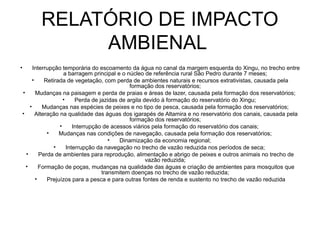 RELATÓRIO DE IMPACTO
                AMBIENAL
•         Interrupção temporária do escoamento da água no canal da margem esquerda do Xingu, no trecho entre
                        a barragem principal e o núcleo de referência rural São Pedro durante 7 meses;
          •     Retirada de vegetação, com perda de ambientes naturais e recursos extrativistas, causada pela
                                                   formação dos reservatórios;
    •       Mudanças na paisagem e perda de praias e áreas de lazer, causada pela formação dos reservatórios;
                        •     Perda de jazidas de argila devido à formação do reservatório do Xingu;
        •      Mudanças nas espécies de peixes e no tipo de pesca, causada pela formação dos reservatórios;
    •       Alteração na qualidade das águas dos igarapés de Altamira e no reservatório dos canais, causada pela
                                                   formação dos reservatórios;
                      •      Interrupção de acessos viários pela formação do reservatório dos canais;
                 •    Mudanças nas condições de navegação, causada pela formação dos reservatórios;
                                           •   Dinamização da economia regional;
                    •     Interrupção da navegação no trecho de vazão reduzida nos períodos de seca;
      •       Perda de ambientes para reprodução, alimentação e abrigo de peixes e outros animais no trecho de
                                                          vazão reduzida;
      •       Formação de poças, mudanças na qualidade das águas e criação de ambientes para mosquitos que
                                        transmitem doenças no trecho de vazão reduzida;
            •    Prejuízos para a pesca e para outras fontes de renda e sustento no trecho de vazão reduzida
 