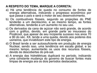 A RESPEITO DO TEMA, MARQUE A CORRETA:
a) Há uma tendência de queda no consumo de fontes de
   energia alternativas, indicando o progresso econômico por
   que passa o país e será o motor de seu desenvolvimento.
b) Os combustíveis fósseis, segundo as projeções do PNE
   tenderão a um decréscimo, e ao mesmo tempo, as fontes
   alternativas, tenderão a um aumento no seu uso.
c) Os derivados da cana de açúcar não será grande, de acordo
   com o gráfico, devido, em grande parte ao insucesso do
   Proálcool, que apesar de seu incipiente sucesso nos anos 70
   e 90 do séc. XX, tende a uma queda, devido aos poderes dos
   usineiros, que inviabilizam este tipo de energia.
d) O Brasil tende a ser autossuficiente em produção de energia
   Nuclear, sendo isso, uma tendência em escala global, e ao
   mesmo tempo, aumentarão os usos dos recursos fósseis,
   devido às descobertas do pré-sal.
e) A energia das hidrelétricas duplicará no período, indicando
   uma constante mudança do governo de buscar fontes mais
   limpas de energia ara os dois períodos destacados.
 