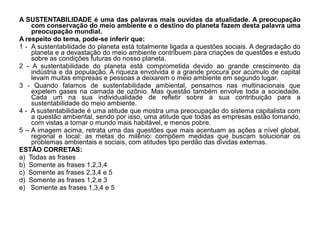 A SUSTENTABILIDADE é uma das palavras mais ouvidas da atualidade. A preocupação
    com conservação do meio ambiente e o destino do planeta fazem desta palavra uma
    preocupação mundial.
A respeito do tema, pode-se inferir que:
1 - A sustentabilidade do planeta está totalmente ligada a questões sociais. A degradação do
    planeta e a devastação do meio ambiente contribuem para criações de questões e estudo
    sobre as condições futuras do nosso planeta.
2 - A sustentabilidade do planeta está comprometida devido ao grande crescimento da
    indústria e da população. A riqueza envolvida e a grande procura por acúmulo de capital
    levam muitas empresas e pessoas a deixarem o meio ambiente em segundo lugar.
3 - Quando falamos de sustentabilidade ambiental, pensamos nas multinacionais que
    expelem gases na camada de ozônio. Mas questão também envolve toda a sociedade.
    Cada um na sua individualidade de refletir sobre a sua contribuição para a
    sustentabilidade do meio ambiente.
4 - A sustentabilidade é uma atitude que mostra uma preocupação do sistema capitalista com
    a questão ambiental, sendo por isso, uma atitude que todas as empresas estão tomando,
    com vistas a tornar o mundo mais habitável, e menos pobre.
5 – A imagem acima, retrata uma das questões que mais acentuam as ações a nível global,
    regional e local: as metas do milênio: compõem medidas que buscam solucionar os
    problemas ambientais e sociais, com atitudes tipo perdão das dívidas externas.
ESTÃO CORRETAS:
a) Todas as frases
b) Somente as frases 1,2,3,4
c) Somente as frases 2,3,4 e 5
d) Somente as frases 1,2,e 3
e) Somente as frases 1,3,4 e 5
 