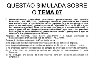 QUESTÃO SIMULADA SOBRE
       O TEMA 07
O desenvolvimento sustentável, proclamado generosamente pelo relatório
    Brundtland, em 1987, como "aquele que atende às necessidades do presente
    sem comprometer a possibilidade de as gerações futuras atenderem a suas
    próprias necessidades", gerou impasses na Cúpula da Terra, na Rio-92 e agora
    em Johanesburgo-2002. Uma das razões para isso é a insustentabilidade da
    própria proposta de "desenvolvimento sustentável", que tem como premissa
    uma noção de desenvolvimento predominante desde o pós-guerra e que se
    contrapõe à noção de sustentabilidade.
Adaptado de Acselrad, Henri; Leroy, Jean-Pierre / In Novas premissas da
    Sustentabilidade Democrática. Rio de Janeiro. FASE, 1999.
Esta noção de desenvolvimento NÃO se fundamenta:
a) na expansão mundial dos fluxos de circulação de bens, serviços e capitais.
b) na integração homogeneizadora das sociedades periféricas ao capitalismo central.
c) no progresso econômico dissociado da geração de empregos e do direito ao trabalho.
d) na autonomia dos setores produtivos em relação ao funcionamento do setor
    financeiro.
e) na produção em escala de bens duráveis para um mercado consumidor em
    ampliação.
 