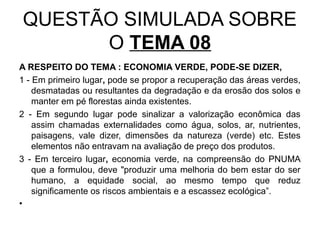 QUESTÃO SIMULADA SOBRE
      O TEMA 08
A RESPEITO DO TEMA : ECONOMIA VERDE, PODE-SE DIZER,
1 - Em primeiro lugar, pode se propor a recuperação das áreas verdes,
    desmatadas ou resultantes da degradação e da erosão dos solos e
    manter em pé florestas ainda existentes.
2 - Em segundo lugar pode sinalizar a valorização econômica das
    assim chamadas externalidades como água, solos, ar, nutrientes,
    paisagens, vale dizer, dimensões da natureza (verde) etc. Estes
    elementos não entravam na avaliação de preço dos produtos.
3 - Em terceiro lugar, economia verde, na compreensão do PNUMA
    que a formulou, deve "produzir uma melhoria do bem estar do ser
    humano, a equidade social, ao mesmo tempo que reduz
    significamente os riscos ambientais e a escassez ecológica”.
•
 