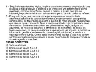 4 – Seguindo essa terceira lógica, implicaria a um outro modo de produção que
    respeita o mais possível o alcance e os limites de um determinado bioma
    (caatinga, cerrado,,amazônico, pampa e outros) e avalia que tipo de
    intervenção pode ser feita sem estressá-lo a ponto de não poder se refazer.
5 - Em quarto lugar, a economia verde pode representar uma vontade
    altamente perversa da voracidade humana, especialmente, das grandes
    corporações, de fazer negócios com o que há de mais sagrado na natureza
    que são os bens comuns da Terra e da Humanidade cuja propriedade deve
    ser coletiva. Entre eles se contam em primeiríssimo lugar, a água, os
    aquíferos, os rios e os oceanos, a atmosfera, as sementes, os solos, as
    terras comunais, os parques naturais, as paisagens, as linguas, a ciência, a
    informação genética, os meios de comunicação, a internet, a saúde e a
    educação entre outros. Como estão intimamente ligados à vida não podem
    ser transformados em mercadoria e entrar no circuito de compra e venda. A
    vida é sagrada e intocável.
ESTÃO CORRETAS:
a) Todas as frases
b) Somente as frases 1,2,3,4
c) Somente as frases 2,3,4 e 5
d) Somente as frases 1,2,e 3
e) Somente as frases 1,3,4 e 5
•
 