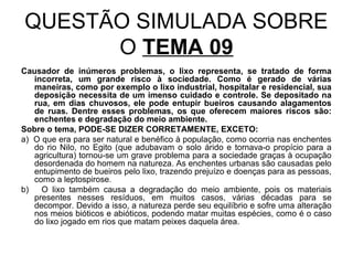 QUESTÃO SIMULADA SOBRE
      O TEMA 09
Causador de inúmeros problemas, o lixo representa, se tratado de forma
   incorreta, um grande risco à sociedade. Como é gerado de várias
   maneiras, como por exemplo o lixo industrial, hospitalar e residencial, sua
   deposição necessita de um imenso cuidado e controle. Se depositado na
   rua, em dias chuvosos, ele pode entupir bueiros causando alagamentos
   de ruas. Dentre esses problemas, os que oferecem maiores riscos são:
   enchentes e degradação do meio ambiente.
Sobre o tema, PODE-SE DIZER CORRETAMENTE, EXCETO:
a) O que era para ser natural e benéfico à população, como ocorria nas enchentes
   do rio Nilo, no Egito (que adubavam o solo árido e tornava-o propício para a
   agricultura) tornou-se um grave problema para a sociedade graças à ocupação
   desordenada do homem na natureza. As enchentes urbanas são causadas pelo
   entupimento de bueiros pelo lixo, trazendo prejuízo e doenças para as pessoas,
   como a leptospirose.
b)   O lixo também causa a degradação do meio ambiente, pois os materiais
   presentes nesses resíduos, em muitos casos, várias décadas para se
   decompor. Devido a isso, a natureza perde seu equilíbrio e sofre uma alteração
   nos meios bióticos e abióticos, podendo matar muitas espécies, como é o caso
   do lixo jogado em rios que matam peixes daquela área.
 