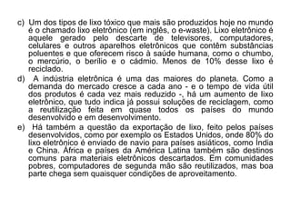 c) Um dos tipos de lixo tóxico que mais são produzidos hoje no mundo
   é o chamado lixo eletrônico (em inglês, o e-waste). Lixo eletrônico é
   aquele gerado pelo descarte de televisores, computadores,
   celulares e outros aparelhos eletrônicos que contêm substâncias
   poluentes e que oferecem risco à saúde humana, como o chumbo,
   o mercúrio, o berílio e o cádmio. Menos de 10% desse lixo é
   reciclado.
d) A indústria eletrônica é uma das maiores do planeta. Como a
   demanda do mercado cresce a cada ano - e o tempo de vida útil
   dos produtos é cada vez mais reduzido -, há um aumento de lixo
   eletrônico, que tudo indica já possui soluções de reciclagem, como
   a reutilização feita em quase todos os países do mundo
   desenvolvido e em desenvolvimento.
e) Há também a questão da exportação de lixo, feito pelos países
   desenvolvidos, como por exemplo os Estados Unidos, onde 80% do
   lixo eletrônico é enviado de navio para países asiáticos, como Índia
   e China. África e países da América Latina também são destinos
   comuns para materiais eletrônicos descartados. Em comunidades
   pobres, computadores de segunda mão são reutilizados, mas boa
   parte chega sem quaisquer condições de aproveitamento.
 