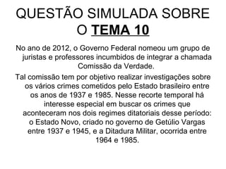 QUESTÃO SIMULADA SOBRE
      O TEMA 10
No ano de 2012, o Governo Federal nomeou um grupo de
  juristas e professores incumbidos de integrar a chamada
                    Comissão da Verdade.
Tal comissão tem por objetivo realizar investigações sobre
   os vários crimes cometidos pelo Estado brasileiro entre
     os anos de 1937 e 1985. Nesse recorte temporal há
         interesse especial em buscar os crimes que
  aconteceram nos dois regimes ditatoriais desse período:
    o Estado Novo, criado no governo de Getúlio Vargas
    entre 1937 e 1945, e a Ditadura Militar, ocorrida entre
                         1964 e 1985.
 