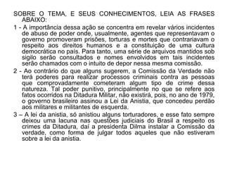 SOBRE O TEMA, E SEUS CONHECIMENTOS, LEIA AS FRASES
   ABAIXO:
1 - A importância dessa ação se concentra em revelar vários incidentes
   de abuso de poder onde, usualmente, agentes que representavam o
   governo promoveram prisões, torturas e mortes que contrariavam o
   respeito aos direitos humanos e a constituição de uma cultura
   democrática no país. Para tanto, uma série de arquivos mantidos sob
   sigilo serão consultados e nomes envolvidos em tais incidentes
   serão chamados com o intuito de depor nessa mesma comissão.
2 - Ao contrário do que alguns sugerem, a Comissão da Verdade não
   terá poderes para realizar processos criminais contra as pessoas
   que comprovadamente cometeram algum tipo de crime dessa
   natureza. Tal poder punitivo, principalmente no que se refere aos
   fatos ocorridos na Ditadura Militar, não existirá, pois, no ano de 1979,
   o governo brasileiro assinou a Lei da Anistia, que concedeu perdão
   aos militares e militantes de esquerda.
3 – A lei da anistia, só anistiou alguns torturadores, e esse fato sempre
   deixou uma lacuna nas questões judiciais do Brasil a respeito os
   crimes da Ditadura, daí a presidenta Dilma instalar a Comissão da
   verdade, como forma de julgar todos aqueles que não estiveram
   sobre a lei da anistia.
 
