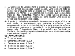 4 – A Comissão da Verdade terá a missão de cumprir a investigação
   de mil crimes acontecidos nessa época. Uma primeira lista de
   crimes foi produzida pela Comissão da Anistia e pela Comissão
   Especial de Mortos e Desaparecidos Políticos, que contabilizou
   mais de 450 incidentes. Mesmo não tendo função punitiva, a
   Comissão será bastante importante para revelar uma série de
   ações que marcaram essa época.
5 - A partir do trabalho da comissão teremos a exposição pública de
   uma série de documentos que poderão aprofundar nossa
   compreensão sobre a história brasileira e, principalmente, reforçar
   as lutas que marcaram a consolidação do regime democrático em
   nosso país. É importante frisar que o trabalho da Comissão da
   Verdade não pode ter a pretensão de impor uma visão única sobre
   a verdade desse período.
ESTÃO CORRETAS:
a) Todas as frases
b) Somente as frases 1,2,3,4
c) Somente as frases 1,2,4 e 5
d) Somente as frases 1,2,e 3
e) Somente as frases 1,3,4 e 5
 