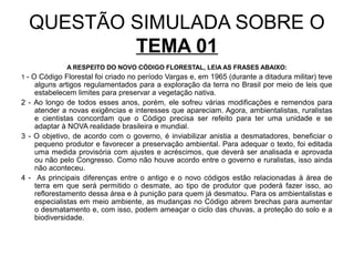 QUESTÃO SIMULADA SOBRE O
          TEMA 01
              A RESPEITO DO NOVO CÓDIGO FLORESTAL, LEIA AS FRASES ABAIXO:
1 - O Código Florestal foi criado no período Vargas e, em 1965 (durante a ditadura militar) teve
    alguns artigos regulamentados para a exploração da terra no Brasil por meio de leis que
    estabelecem limites para preservar a vegetação nativa.
2 - Ao longo de todos esses anos, porém, ele sofreu várias modificações e remendos para
    atender a novas exigências e interesses que apareciam. Agora, ambientalistas, ruralistas
    e cientistas concordam que o Código precisa ser refeito para ter uma unidade e se
    adaptar à NOVA realidade brasileira e mundial.
3 - O objetivo, de acordo com o governo, é inviabilizar anistia a desmatadores, beneficiar o
    pequeno produtor e favorecer a preservação ambiental. Para adequar o texto, foi editada
    uma medida provisória com ajustes e acréscimos, que deverá ser analisada e aprovada
    ou não pelo Congresso. Como não houve acordo entre o governo e ruralistas, isso ainda
    não aconteceu.
4 - As principais diferenças entre o antigo e o novo códigos estão relacionadas à área de
    terra em que será permitido o desmate, ao tipo de produtor que poderá fazer isso, ao
    reflorestamento dessa área e à punição para quem já desmatou. Para os ambientalistas e
    especialistas em meio ambiente, as mudanças no Código abrem brechas para aumentar
    o desmatamento e, com isso, podem ameaçar o ciclo das chuvas, a proteção do solo e a
    biodiversidade.
 