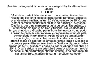 Analise os fragmentos de texto para responder às alternativas
                               abaixo
                             TEXTO I:
    “A crise no país iniciou-se como uma consequência dos
   resultados eleitorais obtidos no segundo turno das eleições
   presidenciais, realizadas em 28 de novembro de 2010, que
    deram como vencedor o candidato da oposição, Alassane
   Ouattara, por uma margem estreita de votos. No entanto, a
     intervenção do Conselho Constitucional e a lealdade das
 forças armadas a Gbagbo permitiram-lhe manter-se no poder,
   apesar do parecer desfavorável e da pressão exercida pela
      comunidade internacional. Após meses de tentativa de
       negociação, a crise entrou numa fase decisiva, com a
  intensificação de confrontos entre as forças leais a Gbagbo e
  os grupos paramilitares favoráveis a Ouattara. Apoiado pelas
 tropas da ONU, Ouattara depôs do poder Gbagbo em abril de
 2011. O país africano em questão é o maior produtor mundial
  de cacau e obtém também enorme destaque na produção de
       castanha de caju, além de ser um produtor cafeeiro.”
 