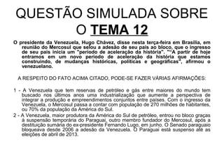QUESTÃO SIMULADA SOBRE
      O TEMA 12
O presidente da Venezuela, Hugo Chávez, disse nesta terça-feira em Brasília, em
   reunião do Mercosul que selou a adesão de seu país ao bloco, que o ingresso
   de seu país inicia um "período de aceleração da história". "“A partir de hoje
   entramos em um novo período de aceleração da história que estamos
   construindo, de mudanças históricas, políticas e geográficas", afirmou o
   venezuelano.

 A RESPEITO DO FATO ACIMA CITADO, PODE-SE FAZER VÁRIAS AFIRMAÇÕES:

1 - A Venezuela que tem reservas de petróleo e gás entre maiores do mundo tem
    buscado nos últimos anos uma industrialização que aumente a perspectiva de
    integrar a produção e empreendimentos conjuntos entre países. Com o ingresso da
    Venezuela, o Mercosul passa a contar com população de 270 milhões de habitantes,
    ou 70% da população da América do Sul.
2 - A Venezuela, maior produtora da América do Sul de petróleo, entrou no bloco graças
    à suspensão temporária do Paraguai, outro membro fundador do Mercosul, após a
    destituição sumária do ex-presidente Fernando Lugo, em junho. O Senado paraguaio
    bloqueava desde 2006 a adesão da Venezuela. O Paraguai está suspenso até as
    eleições de abril de 2013.
 