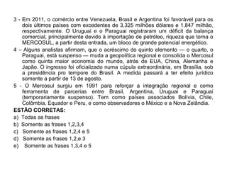 3 - Em 2011, o comércio entre Venezuela, Brasil e Argentina foi favorável para os
    dois últimos países com excedentes de 3,325 milhões dólares e 1,847 milhão,
    respectivamente. O Uruguai e o Paraguai registraram um déficit da balança
    comercial, principalmente devido à importação de petróleo, riqueza que torna o
    MERCOSUL, a partir desta entrada, um bloco de grande potencial energético.
4 – Alguns analistas afirmam, que o acréscimo do quinto elemento — o quarto, o
    Paraguai, está suspenso — muda a geopolítica regional e consolida o Mercosul
    como quinta maior economia do mundo, atrás de EUA, China, Alemanha e
    Japão. O ingresso foi oficializado numa cúpula extraordinária, em Brasília, sob
    a presidência pro tempore do Brasil. A medida passará a ter efeito jurídico
    somente a partir de 13 de agosto.
5 - O Mercosul surgiu em 1991 para reforçar a integração regional e como
    ferramenta de parcerias entre Brasil, Argentina, Uruguai e Paraguai
    (temporariamente suspenso). Tem como países associados Bolívia, Chile,
    Colômbia, Equador e Peru, e como observadores o México e a Nova Zelândia.
ESTÃO CORRETAS:
a) Todas as frases
b) Somente as frases 1,2,3,4
c) Somente as frases 1,2,4 e 5
d) Somente as frases 1,2,e 3
e) Somente as frases 1,3,4 e 5
 