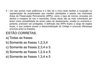 5 - Um dos pontos mais polêmicos é o fato de o novo texto facilitar a ocupação ou
    regularização de propriedades que mantêm plantações e pastos nas chamadas
    Áreas de Preservação Permamente (APPs), como o topo de morros, encostas em
    declive e margens de rios e nascentes. Essas áreas são as mais vulneráveis por
    terem maior probabilidade de serem palco de deslizamento, erosão ou enchente e,
    portanto, precisam ser protegidas. A definição das APPs ficaria a cargo de órgãos
    locais, o que poderia causar a descentralização do Código e provocar diferenças
    enormes entre os Estados.

ESTÃO CORRETAS:
a) Todas as frases
b) Somente as frases 1,2,3,4
c) Somente as frases 2,3,4 e 5
d) Somente as frases 1,2,4 e 5
e) Somente as frases 1,3,4 e 5
 