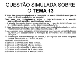 QUESTÃO SIMULADA SOBRE
      O TEMA 13
A força das águas tem viabilizado a construção de usinas hidrelétricas de grande
      porte no Brasil, sendo Itaipu um exemplo.
Com base nos conhecimentos sobre o desenvolvimento e a questão
      socioambiental, considere as afirmativas a seguir.
I. A retirada das populações das áreas atingidas por construção de hidrelétricas tem
      produzido impactos sociais, como o desenraizamento cultural.
II. Itaipu é um exemplo da prioridade dada à preservação dos hábitats naturais no projeto
      nacional-desenvolvimentista defendido pelos militares pós-64.
III. As incertezas sobre os impactos ambientais com a construção de usinas hidrelétricas
      trouxeram, por desdobramento, a formação de movimentos dos atingidos pelas
      barragens.
IV. A construção de hidrelétricas liga-se, também, à preocupação com a crise energética
      mundial prevista para as próximas décadas.
Assinale a alternativa correta.
a) Somente as afirmativas I e II são corretas.
b) Somente as afirmativas II e IV são corretas.
c) Somente as afirmativas III e IV são corretas.
d) Somente as afirmativas I, II e III são corretas.
e) Somente as afirmativas I, III e IV são corretas.
 