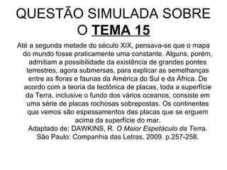 QUESTÃO SIMULADA SOBRE
      O TEMA 15
Até a segunda metade do século XIX, pensava-se que o mapa
  do mundo fosse praticamente uma constante. Alguns, porém,
    admitiam a possibilidade da existência de grandes pontes
   terrestres, agora submersas, para explicar as semelhanças
    entre as floras e faunas da América do Sul e da África. De
  acordo com a teoria da tectônica de placas, toda a superfície
   da Terra, inclusive o fundo dos vários oceanos, consiste em
   uma série de placas rochosas sobrepostas. Os continentes
   que vemos são espessamentos das placas que se erguem
                    acima da superfície do mar.
    Adaptado de: DAWKINS, R. O Maior Espetáculo da Terra.
       São Paulo: Companhia das Letras, 2009. p.257-258.
 