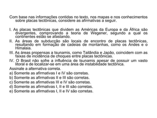 Com base nas informações contidas no texto, nos mapas e nos conhecimentos
  sobre placas tectônicas, considere as afirmativas a seguir.

I. As placas tectônicas que dividem as Américas da Europa e da África são
     divergentes, comprovando a teoria de Wegener, segundo a qual os
     continentes estão se afastando.
II. As áreas de subducção são locais de encontro de placas tectônicas,
     resultando em formação de cadeias de montanhas, como os Andes e o
     Himalaia.
III. As áreas propensas a tsunamis, como Tailândia e Japão, coincidem com as
     faixas de incidência de choques entre placas tectônicas.
IV. O Brasil não sofre a influência de tsunamis apesar de possuir um vasto
     litoral e de localizar-se em uma área de instabilidade tectônica.
Assinale a alternativa correta.
a) Somente as afirmativas I e IV são corretas.
b) Somente as afirmativas II e III são corretas.
c) Somente as afirmativas III e IV são corretas.
d) Somente as afirmativas I, II e III são corretas.
e) Somente as afirmativas I, II e IV são corretas.
 