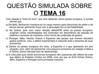 QUESTÃO SIMULADA SOBRE
      O TEMA 16
Com relação à “crise do euro”, que vem afetando vários países europeus, é correto
    afirmar que
a) Na Itália, Berlusconi manteve-se no cargo mesmo após denúncias de poder e de
    abuso sexual, ganhando força com a aprovação da Lei de Estabilidade.
b) Na Grécia, país com maior relação déficit/PIB entre os países europeus,
    surgiram várias manifestações dos sindicatos em decorrência da redução de
    salários e aumento de impostos, como forma de contenção de gastos.
c) Portugal, Itália, Irlanda, Grécia e Espanha são países que tiveram elevados
    gastos públicos, mas, o déficit orçamentário é reduzido ante o tamanho de suas
    economias.
d) Dentre os países europeus em crise, a Espanha é o que apresenta em pior
    situação, pois, além de apresentar uma pequena economia em relação à Itália e
    à Grécia, possui elevada taxa de desemprego.
e) A crise pela qual várias economias europeias vêm passando são reflexo da crise
    que afetou os Estados Unidos em 2008, uma vez que os EUA tinham Grécia,
    Itália, Espanha e Portugal como principais credores.
 