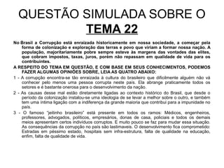 QUESTÃO SIMULADA SOBRE O
          TEMA 22
No Brasil a Corrupção está enraizada historicamente em nossa sociedade, a começar pela
    forma de colonização e exploração das terras e povo que viriam a formar nossa nação. A
    população, majoritariamente pobre sempre esteve às margens das vontades das elites,
    que cobram impostos, taxas, juros, porém não repassam em qualidade de vida para os
    contribuintes.
A RESPEITO DO TEMA EM QUESTÃO, E COM BASE EM SEUS CONHECIMENTOS, PODEMOS
    FAZER ALGUMAS OPINIÕES SOBRE, LEIA AS QUATRO ABAIXO:
1 - A corrupção encontra-se tão enraizada à cultura do brasileiro que dificilmente alguém não vá
    conhecer pelo menos uma pessoa corrupta neste país. Ela abrange praticamente todos os
    setores e é bastante onerosa para o desenvolvimento da nação.
2 - As causas desse mal estão diretamente ligadas ao contexto histórico do Brasil, que desde o
    período da colonização instalou-se uma ideologia de se levar a melhor sobre o outro, e também
    tem uma íntima ligação com a indiferença da grande maioria que contribui para a impunidade no
    país.
3 - O famoso “jeitinho brasileiro” está presente em todos os ramos: Médicos, engenheiros,
    professores, advogados, políticos, empresários, donas de casa, policiais e todos os demais
    meios apresentam certos indivíduos corruptos. E muito pouco se faz para mudar essa situação.
    As consequências da corrupção no país são lastimaveis. O desenvolvimento fica comprometido:
    Estradas em péssimo estado, hospitais sem infra-estrutura, falta de qualidade na educação,
    enfim, falta de qualidade de vida.
 