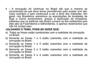 4 - A corrupção irá continuar no Brasil até que a maioria se
   conscientize de que deve tomar providências para acabar com ela.
   Caso contrário o país continuará a ser a terra dos meliantes. Em
   geral, nós Brasileiros assistimos as exportações de toneladas de
   Soja e Carne aumentarem, graças a destruição da Amazônia,
   sabemos que os políticos não fazem cumprir as leis ambientais pois
   eles são os Fazendeiros e latifundiários, e apenas reclamamos que
   não há Justiça aqui.
JULGANDO O TEMA, PODE-SE DIZER QUE:
a) Todas as frases estão condizentes com a realidade da corrupção
   no Brasil.
b) Somente as frases 1 e 3 estão coerentes com a realidade da
   corrupção no Brasil.
c) Somente as frases 1 e 2 estão coerentes com a realidade da
   corrupção no Brasil.
d) Somente as frases 2 e 3 estão coerentes com a realidade da
   corrupção no Brasil.
e) Somente as frases 3 e 4 estão coerentes com a realidade da
   corrupção no Brasil.
 