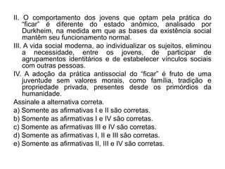 II. O comportamento dos jovens que optam pela prática do
    “ficar” é diferente do estado anômico, analisado por
    Durkheim, na medida em que as bases da existência social
    mantêm seu funcionamento normal.
III. A vida social moderna, ao individualizar os sujeitos, eliminou
    a necessidade, entre os jovens, de participar de
    agrupamentos identitários e de estabelecer vínculos sociais
    com outras pessoas.
IV. A adoção da prática antissocial do “ficar” é fruto de uma
    juventude sem valores morais, como família, tradição e
    propriedade privada, presentes desde os primórdios da
    humanidade.
Assinale a alternativa correta.
a) Somente as afirmativas I e II são corretas.
b) Somente as afirmativas I e IV são corretas.
c) Somente as afirmativas III e IV são corretas.
d) Somente as afirmativas I, II e III são corretas.
e) Somente as afirmativas II, III e IV são corretas.
 