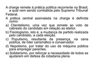 A charge remete à prática política recorrente no Brasil,
   a qual vem sendo combatida pelo Supremo Tribunal
Federal.
A prática central assinalada na charge é definida
   como:
a) Clientelismo, uma vez que remete ao voto de
   cabresto do candidato em relação ao eleitor.
b) Fisiologismo, isto é, a mudança de partido realizada
   pelo candidato, a cada eleição.
c) Populismo, resultante da presença, na cena
   pública, de líder carismático e conservador.
d) Nepotismo, por tratar do uso da máquina pública
   para empregar parentes.
e) Solidarismo, por reforçar a necessidade de todos se
   ajudarem em defesa da cidadania plena.
 