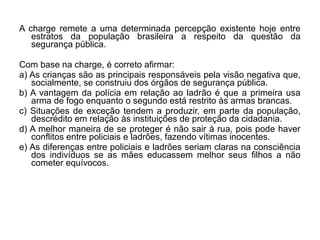 A charge remete a uma determinada percepção existente hoje entre
   estratos da população brasileira a respeito da questão da
   segurança pública.

Com base na charge, é correto afirmar:
a) As crianças são as principais responsáveis pela visão negativa que,
   socialmente, se construiu dos órgãos de segurança pública.
b) A vantagem da polícia em relação ao ladrão é que a primeira usa
   arma de fogo enquanto o segundo está restrito às armas brancas.
c) Situações de exceção tendem a produzir, em parte da população,
   descrédito em relação às instituições de proteção da cidadania.
d) A melhor maneira de se proteger é não sair à rua, pois pode haver
   conflitos entre policiais e ladrões, fazendo vítimas inocentes.
e) As diferenças entre policiais e ladrões seriam claras na consciência
   dos indivíduos se as mães educassem melhor seus filhos a não
   cometer equívocos.
 