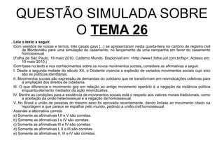 QUESTÃO SIMULADA SOBRE
       O TEMA 26
Leia o texto a seguir.
Com vestidos de noivas e ternos, três casais gays [...] se apresentaram nesta quarta-feira no cartório de registro civil
      de Montevidéu para uma simulação de casamento, no lançamento de uma campanha em favor do casamento
      homossexual.
(Folha de São Paulo, 19 maio 2010, Caderno Mundo. Disponível em: <http://www1.folha.uol.com.br/fsp>. Acesso em:
      19 maio 2010.)
Com base no texto e nos conhecimentos sobre os novos movimentos sociais, considere as afirmativas a seguir.
I. Desde a segunda metade do século XX, o Ocidente vivencia a explosão de variados movimentos sociais cujo eixo
      são as políticas identitárias.
II. Movimentos sociais são expressão de demandas do cotidiano que se transformam em reivindicações coletivas para
      a ampliação dos direitos de cidadania.
III. O que diferencia o movimento gay em relação ao antigo movimento operário é a negação da instância política
      enquanto elemento mediador da ação reivindicativa.
IV. Dentre as condições para a existência de movimentos sociais está o respeito aos valores morais tradicionais, como
      a aceitação da união heterossexual e a negação da homossexual.
V. No Brasil a união de pessoas do mesmo sexo foi aprovada recentemente, dando ênfase ao movimento citado na
      reportagem e que parece se espalhar pelo mundo, pedindo a união civil homossexual.
Assinale a alternativa correta.
a) Somente as afirmativas I,II e V são corretas.
b) Somente as afirmativas I e IV são corretas.
c) Somente as afirmativas III e IV são corretas.
d) Somente as afirmativas I, II e III são corretas.
e) Somente as afirmativas II, III e IV são corretas.
 
