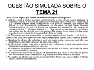 QUESTÃO SIMULADA SOBRE O
          TEMA 21
Leia o texto a seguir, que remete ao debate sobre questões de gênero.
A violência contra a mulher acontece cotidianamente e nem sempre ganha destaque na
    imprensa, afirmou a ministra da Secretaria de Políticas para as Mulheres, Nilcéa Freire
    [...]. “Quando surgem casos, principalmente com pessoas famosas, que chegam aos
    jornais, é que a sociedade efetivamente se dá conta de que aquilo acontece
    cotidianamente e não sai nos jornais. As mulheres são violentadas, são subjugadas
    cotidianamente [...]”, afirmou a ministra. [...] “Eliza morreu porque contrariou um homem
    que achou que lhe deveria impor um castigo. Ela morreu como morrem tantas outras
    quando rompem relacionamentos violentos”, disse a ministra.
(VIOLÊNCIA contra as mulheres é diária, diz ministra, Agência Brasil, Brasília, 11 jul. 2010.)
Com base no texto e nos conhecimentos socioantropológicos sobre o tema, é correto afirmar:
a) Questões de gênero são definidas a partir da classe social, razão pela qual são mais
    presentes nas camadas populares do que entre as elites.
b) As identidades sociais masculina e feminina são configuradas a partir de características
    biológicas imutáveis presentes em cada um.
c) As diferenças de gênero são determinadas no terreno econômico, daí o fato de serem
    produto da sociedade capitalista.
d) As experiências socialistas do século XX demonstram que nelas as questões de gênero
    são resolvidas de modo a estabelecer a igualdade real entre homens e mulheres.
e) As relações de gênero são construídas socialmente e favorecem, nas condições históricas
    atuais, a dominação masculina.
 
