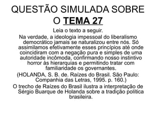 QUESTÃO SIMULADA SOBRE
      O TEMA 27
                 Leia o texto a seguir.
  Na verdade, a ideologia impessoal do liberalismo
    democrático jamais se naturalizou entre nós. Só
  assimilamos efetivamente esses princípios até onde
   coincidiram com a negação pura e simples de uma
   autoridade incômoda, confirmando nosso instintivo
      horror às hierarquias e permitindo tratar com
              familiaridade os governantes.
 (HOLANDA, S. B. de. Raízes do Brasil. São Paulo:
          Companhia das Letras, 1995. p. 160.)
O trecho de Raízes do Brasil ilustra a interpretação de
  Sérgio Buarque de Holanda sobre a tradição política
                         brasileira.
 