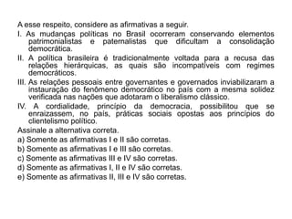 A esse respeito, considere as afirmativas a seguir.
I. As mudanças políticas no Brasil ocorreram conservando elementos
     patrimonialistas e paternalistas que dificultam a consolidação
     democrática.
II. A política brasileira é tradicionalmente voltada para a recusa das
     relações hierárquicas, as quais são incompatíveis com regimes
     democráticos.
III. As relações pessoais entre governantes e governados inviabilizaram a
     instauração do fenômeno democrático no país com a mesma solidez
     verificada nas nações que adotaram o liberalismo clássico.
IV. A cordialidade, princípio da democracia, possibilitou que se
     enraizassem, no país, práticas sociais opostas aos princípios do
     clientelismo político.
Assinale a alternativa correta.
a) Somente as afirmativas I e II são corretas.
b) Somente as afirmativas I e III são corretas.
c) Somente as afirmativas III e IV são corretas.
d) Somente as afirmativas I, II e IV são corretas.
e) Somente as afirmativas II, III e IV são corretas.
 