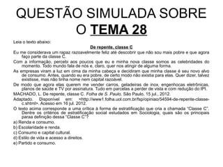 QUESTÃO SIMULADA SOBRE
       O TEMA 28
Leia o texto abaixo:
                                        De repente, classe C
Eu me considerava um rapaz razoavelmente feliz até descobrir que não sou mais pobre e que agora
    faço parte da classe C.
Com a informação, percebi aos poucos que eu e minha nova classe somos as celebridades do
    momento. Todo mundo fala de nós e, claro, quer nos atingir de alguma forma.
As empresas viram a luz em cima da minha cabeça e decidiram que minha classe é seu novo alvo
    de consumo. Antes, quando eu era pobre, de certo modo não existia para elas. Quer dizer, talvez
    existisse, mas não tinha nome nem capital razoável.
De modo que agora elas querem me vender carros, geladeiras de inox, engenhocas eletrônicas,
    planos de saúde e TV por assinatura. Tudo em parcelas a perder de vista e com redução do IPI.
MACHADO, L. De repente, classe C. Folha de S. Paulo, São Paulo, 15 jul., 2012.
Adaptado. Disponível em: <http://www1.folha.uol.com.br/fsp/opiniao/54594-de-repente-classe-
    c.shtml>. Acesso em 16 jul. 2012.
O texto acima corresponde a uma crítica à forma de estratificação que cria a chamada “Classe C”.
    Dentre os critérios de estratificação social estudados em Sociologia, quais são os principais
    paraa definição dessa “Classe C”?
a) Renda e consumo.
b) Escolaridade e renda.
c) Consumo e capital cultural.
d) Estilo de vida e acesso a direitos.
e) Partido e consumo.
 