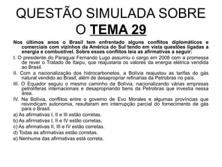 QUESTÃO SIMULADA SOBRE
       O TEMA 29
Nos últimos anos o Brasil tem enfrentado alguns conflitos diplomáticos e
     comerciais com vizinhos da América do Sul tendo em vista questões ligadas a
     energia e combustível. Sobre esses conflitos leia as afirmativas a seguir:
I. O presidente do Paraguai Fernando Lugo assumiu o cargo em 2008 com a promessa
     de rever o Tratado de Itaipu, que reajustaria os valores da energia elétrica vendida
     ao Brasil.
II. Com a nacionalização dos hidrocarbonetos, a Bolívia reajustou as tarifas do gás
     natural vendido ao Brasil, além de desapropriar refinarias da Petrobras no país.
III. O Equador seguiu o mesmo caminho da Bolívia, nacionalizando várias empresas
     petrolíferas internacionais e desapropriando bens da Petrobras que investia nessa
     área.
IV. Na Bolívia, conflitos entre o governo de Evo Morales e algumas províncias que
     reivindicam autonomia, resultaram em interrupção parcial do fornecimento de gás
     para o Brasil.
a) As afirmativas I, II e III estão corretas.
b) As afirmativas I, II e IV estão corretas.
c) As afirmativas II, III e IV estão corretas.
d) Todas as afirmativas estão corretas.
e) Nenhuma das afirmativas está correta.
 