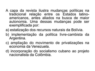 A capa da revista ilustra mudanças políticas na
  tradicional relação entre os Estados latino-
  americanos, antes aliados na busca de maior
  autonomia. Uma dessas mudanças pode ser
  exemplificada por:
a) estatização dos recursos naturais da Bolívia.
b) implementação da política livre-cambista da
  Argentina.
c) ampliação do movimento de privatizações na
  economia da Venezuela.
d) incorporação do socialismo cubano ao projeto
  nacionalista da Colômbia.
 