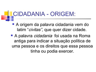 CIDADANIA - ORIGEM:
  A origem da palavra cidadania vem do
   latim “civitas”, que quer dizer cidade.
 A palavra cidadania foi usada na Roma

  antiga para indicar a situação política de
uma pessoa e os direitos que essa pessoa
           tinha ou podia exercer.
 