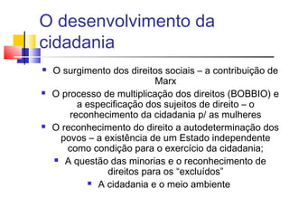 O desenvolvimento da
cidadania
   O surgimento dos direitos sociais – a contribuição de
                            Marx
   O processo de multiplicação dos direitos (BOBBIO) e
          a especificação dos sujeitos de direito – o
        reconhecimento da cidadania p/ as mulheres
   O reconhecimento do direito a autodeterminação dos
     povos – a existência de um Estado independente
       como condição para o exercício da cidadania;
     A questão das minorias e o reconhecimento de

                direitos para os “excluídos”
             A cidadania e o meio ambiente
 