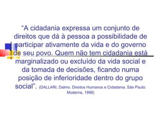 “A cidadania expressa um conjunto de
direitos que dá à pessoa a possibilidade de
participar ativamente da vida e do governo
de seu povo. Quem não tem cidadania está
 marginalizado ou excluído da vida social e
   da tomada de decisões, ficando numa
 posição de inferioridade dentro do grupo
social”. (DALLARI, Dalmo. Direitos Humanos e Cidadania. São Paulo:
                          Moderna, 1998)
 