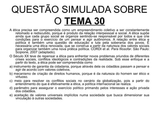QUESTÃO SIMULADA SOBRE
       O TEMA 30
A ética precisa ser compreendida como um empreendimento coletivo a ser constantemente
     retomado e rediscutido, porque é produto da relação interpessoal e social. A ética supõe
     ainda que cada grupo social se organize sentindo-se responsável por todos e que crie
     condições para o exercício de um pensar e agir autônomos. A relação entre ética e
     política é também uma questão de educação e luta pela soberania dos povos. É
     necessária uma ética renovada, que se construa a partir da natureza dos valores sociais
     para organizar também uma nova prática política. CORDI et al. Para filosofar. São Paulo:
     Scipione, 2007 (adaptado).
O Século XX teve de repensar a ética para enfrentar novos problemas oriundos de diferentes
     crises sociais, conflitos ideológicos e contradições da realidade. Sob esse enfoque e a
     partir do texto, a ética pode ser compreendida como
a) instrumento de garantia da cidadania, porque através dela os cidadãos passam a pensar e
     agir de acordo com valores coletivos.
b) mecanismo de criação de direitos humanos, porque é da natureza do homem ser ético e
     virtuoso.
c) meio para resolver os conflitos sociais no cenário da globalização, pois a partir do
     entendimento do que é efetivamente a ética, a política internacional se realiza.
d) parâmetro para assegurar o exercício político primando pelos interesses e ação privada
     dos cidadãos.
e) aceitação de valores universais implícitos numa sociedade que busca dimensionar sua
     vinculação à outras sociedades.
 