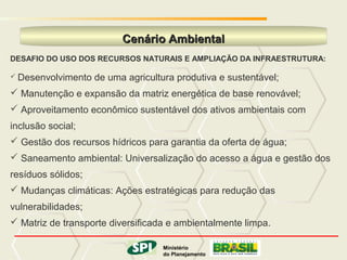 MINISTÉRIO DO PLANEJAMENTO

                          Cenário Ambiental
DESAFIO DO USO DOS RECURSOS NATURAIS E AMPLIAÇÃO DA INFRAESTRUTURA:

 Desenvolvimento   de uma agricultura produtiva e sustentável;
 Manutenção e expansão da matriz energética de base renovável;
 Aproveitamento econômico sustentável dos ativos ambientais com
inclusão social;
 Gestão dos recursos hídricos para garantia da oferta de água;
 Saneamento ambiental: Universalização do acesso a água e gestão dos
resíduos sólidos;
 Mudanças climáticas: Ações estratégicas para redução das
vulnerabilidades;
 Matriz de transporte diversificada e ambientalmente limpa.

                                 Ministério
                                         Ministério
                           do Planejamento
                                        do Planejamento
                                             Governo Federal
 